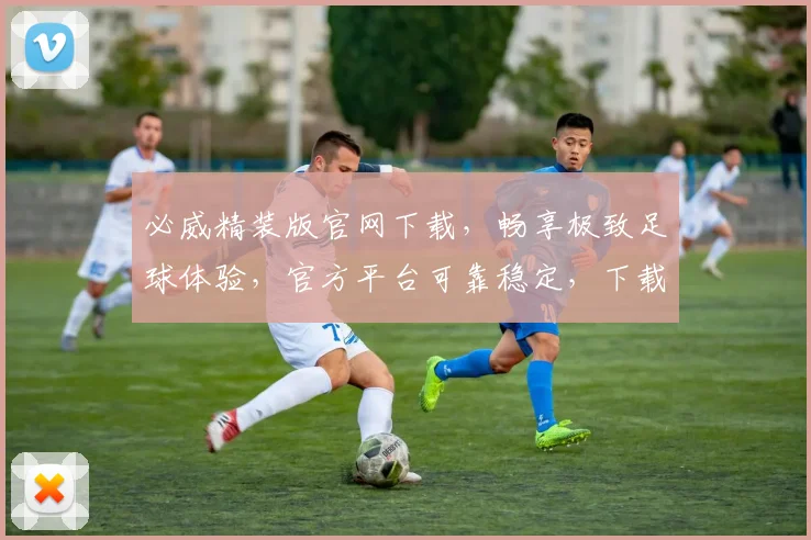 必威精装版官网下载，畅享极致足球体验，官方平台可靠稳定，下载就现在，两个优惠福利等你来