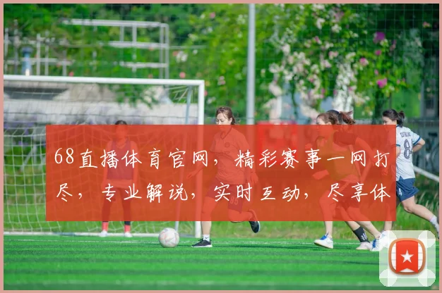 68直播体育官网，精彩赛事一网打尽，专业解说，实时互动，尽享体育盛宴，不容错过
