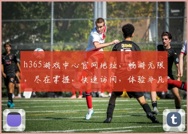 h365游戏中心官网地址，畅游无限，尽在掌握，快速访问，体验非凡游戏世界